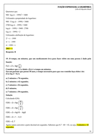 FUNÇÃO EXPONENCIAL & LOGARÍTMICA
Celso do Rozário Brasil
99
Queremos que:
900 ·log2 (t – 1999)3
= 5400
Utilizando a propriedade do logaritmo:
900 ·3 log2 (t – 1999) = 5400
2700 log2 (t – 1999) = 5400
log2(t – 1999) = 5400 : 2700
log2 (t – 1999) = 2
Utilizando a definição de logaritmo:
2² = t – 1999
4 = t – 1999
4 + 1999 = t
2003 = t
Resposta: B
19. O tempo, em minutos, que um medicamento leva para fazer efeito em uma pessoa é dado pela
função:
Considere que x é a idade e f(x) é o tempo em minutos.
Em um paciente que possui 30 anos, o tempo necessário para que esse remédio faça efeito é de:
(Use log 2 = 0,3.)
a) 2 minutos e 70 segundos.
b) 2 minutos e 42 segundos.
c) 3 minutos e 26 segundos.
d) 5 minutos.
e) 7 minutos e 30 segundos.
Solução
Calculando f(30):
Agora vamos converter a parte decimal em segundos. Sabemos que 0,7 · 60 = 42, ou seja, 2 minutos e 42
segundos.
 