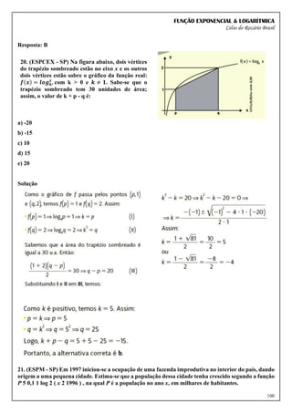 FUNÇÃO EXPONENCIAL & LOGARÍTMICA
Celso do Rozário Brasil
100
Resposta: B
20. (ESPCEX - SP) Na figura abaixo, dois vértices
do trapézio sombreado estão no eixo x e os outros
dois vértices estão sobre o gráfico da função real:
𝒇(𝒙) = 𝒍𝒐𝒈𝒌
𝒙
, com k > 0 e 𝒌 ≠ 𝟏. Sabe-se que o
trapézio sombreado tem 30 unidades de área;
assim, o valor de k + p - q é:
a) -20
b) -15
c) 10
d) 15
e) 20
Solução
21. (ESPM - SP) Em 1997 iniciou-se a ocupação de uma fazenda improdutiva no interior do país, dando
origem a uma pequena cidade. Estima-se que a população dessa cidade tenha crescido segundo a função
P 5 0,1 1 log 2 ( x 2 1996 ) , na qual P é a população no ano x, em milhares de habitantes.
 