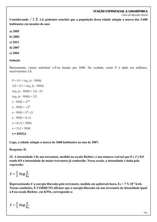 FUNÇÃO EXPONENCIAL & LOGARÍTMICA
Celso do Rozário Brasil
101
Considerando √2 Σ 1,4, podemos concluir que a população dessa cidade atingiu a marca dos 3.600
habitantes em meados do ano:
a) 2005
b) 2002
c) 2011
d) 2007
e) 2004
Solução
Basicamente, vamos substituir o P na função por 3600. Na verdade, como P é dado em milhares,
escreveremos 3,6.
Logo, a cidade atingiu a marca de 3600 habitantes no ano de 2007.
Resposta: D.
22. A intensidade I de um terremoto, medida na escala Richter, é um número real tal que 0 ≤ I ≤ 8,9
sendo 8,9 a intensidade do maior terremoto já conhecido. Nessa escala, a intensidade é dada pela
expressão:
Representando E a energia liberada pelo terremoto, medida em quilowatt-hora, E0 = 7 X 10-3 kwh.
Nessas condições, É CORRETO afirmar que a energia liberada em um terremoto de intensidade igual
a 8 na escala Richter, em KWh, corresponde a:
 