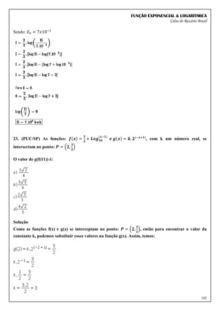 FUNÇÃO EXPONENCIAL & LOGARÍTMICA
Celso do Rozário Brasil
102
Sendo: 𝐸0 = 7𝑥10−3
23. (PUC/SP) As funções: 𝒇(𝒙) =
𝟑
𝟐
+ 𝑳𝒐𝒈𝟏𝟎
(𝒙−𝟏)
𝒆 𝒈(𝒙) = 𝒌. 𝟐(−𝒙+𝟏)
, com k um número real, se
intersectam no ponto: 𝑷 = (𝟐,
𝟑
𝟐
)
O valor de g(f(11)) é:
Solução
Como as funções f(x) e g(x) se interceptam no ponto: 𝑷 = (𝟐,
𝟑
𝟐
), então para encontrar o valor da
constante k, podemos substituir esses valores na função g(x). Assim, temos:
 