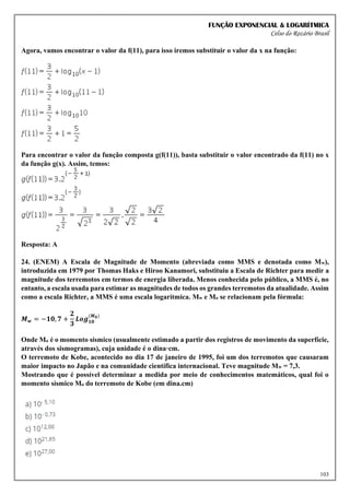 FUNÇÃO EXPONENCIAL & LOGARÍTMICA
Celso do Rozário Brasil
103
Agora, vamos encontrar o valor da f(11), para isso iremos substituir o valor da x na função:
Para encontrar o valor da função composta g(f(11)), basta substituir o valor encontrado da f(11) no x
da função g(x). Assim, temos:
Resposta: A
24. (ENEM) A Escala de Magnitude de Momento (abreviada como MMS e denotada como Mw),
introduzida em 1979 por Thomas Haks e Hiroo Kanamori, substituiu a Escala de Richter para medir a
magnitude dos terremotos em termos de energia liberada. Menos conhecida pelo público, a MMS é, no
entanto, a escala usada para estimar as magnitudes de todos os grandes terremotos da atualidade. Assim
como a escala Richter, a MMS é uma escala logarítmica. Mw e Mo se relacionam pela fórmula:
𝑴𝒘 = −𝟏𝟎, 𝟕 +
𝟐
𝟑
𝑳𝒐𝒈𝟏𝟎
(𝑴𝟎)
Onde Mo é o momento sísmico (usualmente estimado a partir dos registros de movimento da superfície,
através dos sismogramas), cuja unidade é o dina·cm.
O terremoto de Kobe, acontecido no dia 17 de janeiro de 1995, foi um dos terremotos que causaram
maior impacto no Japão e na comunidade científica internacional. Teve magnitude Mw = 7,3.
Mostrando que é possível determinar a medida por meio de conhecimentos matemáticos, qual foi o
momento sísmico Mo do terremoto de Kobe (em dina.cm)
 