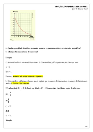 FUNÇÃO EXPONENCIAL & LOGARÍTMICA
Celso do Rozário Brasil
105
a) Qual a quantidade inicial da massa da amostra cujos dados estão representados no gráfico?
b) a função f é crescente ou decrescente?
Solução
a) A massa inicial da amostra é dada em t = 0. Observando o gráfico podemos perceber que para:
t = 0,
f(0) = 1.
Portanto, a massa inicial da amostra é 1 grama.
b) Observando o gráfico percebemos que, à medida que os valores de t aumentam, os valores de f diminuem.
Assim, a função é decrescente.
27. A função 𝒇: ℝ → ℝ definida por 𝒇(𝒙) = 𝟐𝒙
− 𝟐 intersecta o eixo Ox no ponto de abscissa:
𝒂) −
𝟏
𝟐
𝒃)
𝟏
𝟐
𝒄) − 𝟐
𝒅) 𝟏
𝑒) − 4
Solução
 