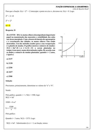 FUNÇÃO EXPONENCIAL & LOGARÍTMICA
Celso do Rozário Brasil
106
Para que a função: f(x) = 2𝑥
− 2 intercepte o ponto no eixo x, devemos ter: f(x) = 0. Logo:
2x
− 2 =0
2x
= 21
𝐱 = 𝟏
Resposta: D
28. (UFSM – RS) As matas ciliares desempenham importante
papel na manutenção das nascentes e estabilidade dos solos
nas áreas marginais. Com o desenvolvimento do agronegócio
e o crescimento das cidades, as matas ciliares vêm sendo
destruídas. Um dos métodos usados para a sua recuperação
é o plantio de mudas. O gráfico mostra o número de mudas:
𝑵(𝒕) = 𝒃𝒂𝒕 (𝟎 < 𝒂 ≠ 𝟏 𝒆 𝒃 > 𝟎) a serem plantadas no
tempo t (em anos), numa determinada região. De acordo com
os dados, o número de mudas plantadas, quando t = 2 anos,
é igual a:
a) 2137
b) 2150
c) 2250
d) 2437
e) 2500
Solução
Precisamos, primeiramente, determinar os valores de “a” e “b”.
Sendo:
Pelo gráfico, quando t = 1, N(t) = 1500, logo:
N(t) = bat
1500 = b. 𝑎¹
b =
1500
a
(i)
Pelo gráfico:
Quando t = 3 anos, N(3) = 3375. Logo:
N(t) = bat
. Substituindo (i) e t = 3, na função, temos:
 