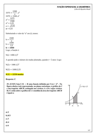FUNÇÃO EXPONENCIAL & LOGARÍTMICA
Celso do Rozário Brasil
107
3375 =
1500
a
. a3
3375 = 1500. a2
a2
=
3375
1500
a2
= 2,25
a = √2,25
𝐚 = 𝟏, 𝟓
Substituindo o valor de “a” em (i), temos:
b =
1500
a
b =
1500
1,5
𝐛 = 𝟏𝟎𝟎𝟎
Logo, a função é:
N(t) =1000.1,5𝑡
A questão pede o número de mudas plantadas, quando t = 2 anos: Logo:
N(2) = 1000.1,52
N(2) = 1000.2,25
𝐍(𝟐) = 𝟐𝟐𝟓𝟎 𝐦𝐮𝐝𝐚𝐬
Resposta: C
29. (UFJF) Seja f: R → R uma função definida por f (x) = 𝟐𝒙
. Na
figura abaixo está representado, no plano cartesiano, o gráfico de f
e um trapézio ABCD, retângulo nos vértices A e D e cujos vértices
B e C estão sobre o gráfico de f. A medida da área do trapézio ABCD
é igual a:
a) 2
b) 8/3
c) 3
d) 4
e) 6
 