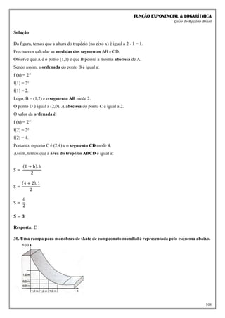 FUNÇÃO EXPONENCIAL & LOGARÍTMICA
Celso do Rozário Brasil
108
Solução
Da figura, temos que a altura do trapézio (no eixo x) é igual a 2 - 1 = 1.
Precisamos calcular as medidas dos segmentos AB e CD.
Observe que A é o ponto (1,0) e que B possui a mesma abscissa de A.
Sendo assim, a ordenada do ponto B é igual a:
f (x) = 2𝑥
f(1) = 2¹
f(1) = 2.
Logo, B = (1,2) e o segmento AB mede 2.
O ponto D é igual a (2,0). A abscissa do ponto C é igual a 2.
O valor da ordenada é:
f (x) = 2𝑥
f(2) = 2²
f(2) = 4.
Portanto, o ponto C é (2,4) e o segmento CD mede 4.
Assim, temos que a área do trapézio ABCD é igual a:
S =
(B + b). h
2
S =
(4 + 2). 1
2
S =
6
2
𝐒 = 𝟑
Resposta: C
30. Uma rampa para manobras de skate de campeonato mundial é representada pelo esquema abaixo.
 