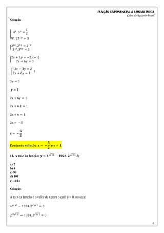 FUNÇÃO EXPONENCIAL & LOGARÍTMICA
Celso do Rozário Brasil
10
Solução
{ 4𝑥
. 8𝑦
=
1
4
9𝑥
. 272𝑦
= 3
{22𝑥
. 23𝑦
= 2−2
32𝑥
. 36𝑦
= 3
{
2𝑥 + 3𝑦 = −2. (−1)
2𝑥 + 6𝑦 = 3
{
−2𝑥 − 3𝑦 = 2
2𝑥 + 6𝑦 = 1
+
3𝑦 = 3
𝒚 = 𝟏
2x + 6y = 1
2x + 6.1 = 1
2x + 6 = 1
2x = −5
𝐱 = −
𝟓
𝟐
𝐂𝐨𝐧𝐣𝐮𝐧𝐭𝐨 𝐬𝐨𝐥𝐮çã𝐨: 𝐱 = −
𝟓
𝟐
𝐞 𝐲 = 𝟏
12. A raiz da função: 𝒚 = 𝟒√𝒙+𝟏 − 𝟏𝟎𝟐𝟒. 𝟐√𝒙+𝟏 é:
a) 2
b) 4
c) 99
d) 101
e) 1024
Solução
A raiz da função é o valor de x para o qual y = 0, ou seja:
4√x+1 − 1024. 2√x+1 = 0
2 ²√x+1 − 1024. 2√x+1 = 0
 