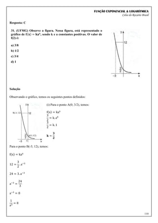 FUNÇÃO EXPONENCIAL & LOGARÍTMICA
Celso do Rozário Brasil
110
Resposta: C
31. (UFMG) Observe a figura. Nessa figura, está representado o
gráfico de 𝐟(𝐱) = 𝐤𝐚𝐱
, sendo k e a constantes positivas. O valor de
f(2) é:
a) 3/8
b) 1/2
c) 3/4
d) 1
Solução
Observando o gráfico, temos os seguintes pontos definidos:
(i) Para o ponto A(0; 3/2), temos:
f(x) = kax
3
2
= k. a0
3
2
= k. 1
𝐤 =
𝟑
𝟐
Para o ponto B(-3; 12), temos:
f(x) = kax
12 =
3
2
. a−3
24 = 3. a−3
a−3
=
24
3
a−3
= 8
1
a3
= 8
 