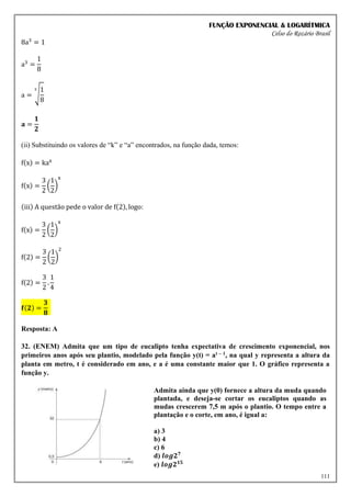 FUNÇÃO EXPONENCIAL & LOGARÍTMICA
Celso do Rozário Brasil
111
8a3
= 1
a3
=
1
8
a = √
1
8
3
𝐚 =
𝟏
𝟐
(ii) Substituindo os valores de “k” e “a” encontrados, na função dada, temos:
f(x) = kax
f(x) =
3
2
(
1
2
)
x
(iii) A questão pede o valor de f(2), logo:
f(x) =
3
2
(
1
2
)
x
f(2) =
3
2
(
1
2
)
2
f(2) =
3
2
.
1
4
𝐟(𝟐) =
𝟑
𝟖
Resposta: A
32. (ENEM) Admita que um tipo de eucalipto tenha expectativa de crescimento exponencial, nos
primeiros anos após seu plantio, modelado pela função y(t) = at – 1, na qual y representa a altura da
planta em metro, t é considerado em ano, e a é uma constante maior que 1. O gráfico representa a
função y.
Admita ainda que y(0) fornece a altura da muda quando
plantada, e deseja-se cortar os eucaliptos quando as
mudas crescerem 7,5 m após o plantio. O tempo entre a
plantação e o corte, em ano, é igual a:
a) 3
b) 4
c) 6
d) 𝒍𝒐𝒈𝟐𝟕
e) 𝒍𝒐𝒈𝟐𝟏𝟓
 