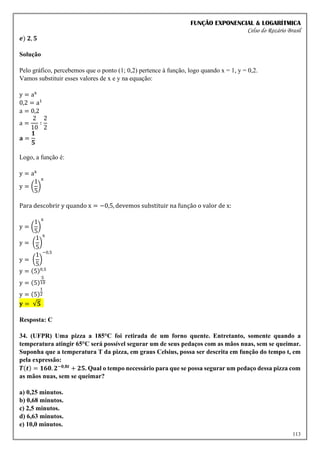 FUNÇÃO EXPONENCIAL & LOGARÍTMICA
Celso do Rozário Brasil
113
𝒆) 𝟐, 𝟓
Solução
Pelo gráfico, percebemos que o ponto (1; 0,2) pertence à função, logo quando x = 1, y = 0,2.
Vamos substituir esses valores de x e y na equação:
y = ax
0,2 = a1
a = 0,2
a =
2
10
∶
2
2
𝐚 =
𝟏
𝟓
Logo, a função é:
y = ax
y = (
1
5
)
x
Para descobrir y quando x = −0,5, devemos substituir na função o valor de x:
y = (
1
5
)
x
y = (
1
5
)
x
y = (
1
5
)
−0,5
y = (5)0,5
y = (5)
5
10
y = (5)
1
2
𝐲 = √𝟓
Resposta: C
34. (UFPR) Uma pizza a 185°C foi retirada de um forno quente. Entretanto, somente quando a
temperatura atingir 65°C será possível segurar um de seus pedaços com as mãos nuas, sem se queimar.
Suponha que a temperatura T da pizza, em graus Celsius, possa ser descrita em função do tempo t, em
pela expressão:
𝑻(𝒕) = 𝟏𝟔𝟎. 𝟐−𝟎,𝟖𝒕
+ 𝟐𝟓. Qual o tempo necessário para que se possa segurar um pedaço dessa pizza com
as mãos nuas, sem se queimar?
a) 0,25 minutos.
b) 0,68 minutos.
c) 2,5 minutos.
d) 6,63 minutos.
e) 10,0 minutos.
 