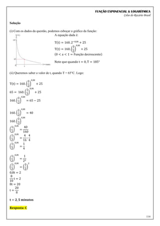 FUNÇÃO EXPONENCIAL & LOGARÍTMICA
Celso do Rozário Brasil
114
Solução
(i) Com os dados da questão, podemos esboçar o gráfico da função:
A equação dada é:
T(t) = 160. 2−0,8t
+ 25
T(t) = 160. (
1
2
)
0,8t
+ 25
(0 < a < 1 = Função decrescente)
Note que quando t = 0, T = 185°
(ii) Queremos saber o valor de t, quando T = 65°C. Logo:
T(t) = 160. (
1
2
)
0,8t
+ 25
65 = 160. (
1
2
)
0,8t
+ 25
160. (
1
2
)
0,8t
= 65 − 25
160. (
1
2
)
0,8t
= 40
160. (
1
2
)
0,8t
(
1
2
)
0,8t
=
40
160
(
1
2
)
0,8t
=
4
16
:
4
4
(
1
2
)
0,8t
=
1
4
(
1
2
)
0,8t
=
1
22
(
1
2
)
0,8t
= (
1
2
)
2
0,8t = 2
8
10
t = 2
8t = 20
t =
20
8
𝐭 = 𝟐, 𝟓 𝐦𝐢𝐧𝐮𝐭𝐨𝐬
𝐑𝐞𝐬𝐩𝐨𝐬𝐭𝐚: 𝐂
 