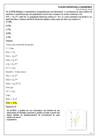 FUNÇÃO EXPONENCIAL & LOGARÍTMICA
Celso do Rozário Brasil
115
35. (UEPB) Biólogos e matemáticos acompanharam em laboratório o crescimento de uma cultura de
bactérias e concluíram que esta população crescia com o tempot ≥ 0, ao dia, conforme a lei:
𝐏(𝐭) = 𝐏𝟎. 𝟓𝛌𝐭
, onde Po, é a população inicial da cultura (t = 0) e 𝝀 é uma constante real positiva. Se,
após dois dias, o número inicial de bactérias duplica, então, após seis dias, esse número é:
a) 10𝐏𝟎
b) 6𝐏𝟎
c) 3𝐏𝟎
d) 8𝐏𝟎
e) 4𝐏𝟎
Solução
Temos, pelo enunciado da questão:
T = 2 dias
P(2) = 2. P0
P(t) = P0. 5λt
P(2) = P0. 5λ.2
2. P0 = P0. 5λ.2
5λ.2
= 2 (i)
Quando t = 6 dias, temos:
P(t) = P0. 5λt
P(6) = P0. 5λ6
P(6) = P0. (52λ
)³.
Note que:
52λ
= 2 (i)
Logo:
P(6) = P0. 23
𝐏(𝟔) = 𝟖. 𝐏𝟎
Resposta: D
36 (UFRN) A pedido do seu orientador, um bolsista de um
laboratório de biologia construiu o gráfico ao lado a partir dos
dados obtidos no monitoramento do crescimento de uma
cultura de micro
organismos.
 