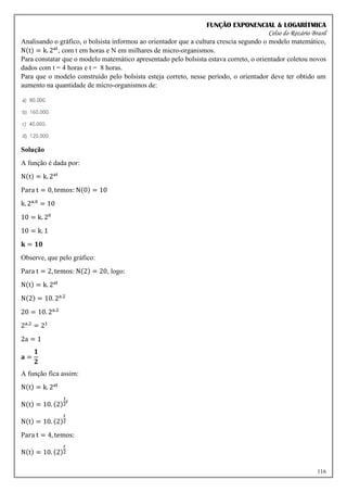 FUNÇÃO EXPONENCIAL & LOGARÍTMICA
Celso do Rozário Brasil
116
Analisando o gráfico, o bolsista informou ao orientador que a cultura crescia segundo o modelo matemático,
N(t) = k. 2at
, com t em horas e N em milhares de micro-organismos.
Para constatar que o modelo matemático apresentado pelo bolsista estava correto, o orientador coletou novos
dados com t = 4 horas e t = 8 horas.
Para que o modelo construído pelo bolsista esteja correto, nesse período, o orientador deve ter obtido um
aumento na quantidade de micro-organismos de:
Solução
A função é dada por:
N(t) = k. 2at
Para t = 0, temos: N(0) = 10
k. 2a.0
= 10
10 = k. 20
10 = k. 1
𝐤 = 𝟏𝟎
Observe, que pelo gráfico:
Para t = 2, temos: N(2) = 20, logo:
N(t) = k. 2at
N(2) = 10. 2a.2
20 = 10. 2a.2
2a.2
= 21
2a = 1
𝐚 =
𝟏
𝟐
A função fica assim:
N(t) = k. 2at
N(t) = 10. (2)
1
2
𝑡
N(t) = 10. (2)
𝑡
2
Para t = 4, temos:
N(t) = 10. (2)
𝑡
2
 