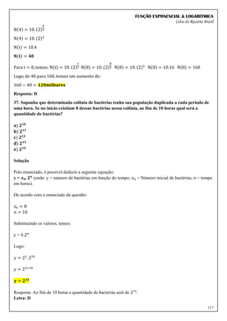 FUNÇÃO EXPONENCIAL & LOGARÍTMICA
Celso do Rozário Brasil
117
N(4) = 10. (2)
4
2
N(4) = 10. (2)2
N(t) = 10.4
𝐍(𝐭) = 𝟒𝟎
Para t = 8, temos: N(t) = 10. (2)
𝑡
2 N(8) = 10. (2)
8
2 N(8) = 10. (2)4
N(8) = 10.16 N(8) = 160
Logo, de 40 para 160, temos um aumento de:
160 − 40 = 𝟏𝟐𝟎𝐦𝐢𝐥𝐡𝐚𝐫𝐞𝐬
Resposta: D
37. Suponha que determinada colônia de bactérias tenha sua população duplicada a cada período de
uma hora. Se no início existiam 8 dessas bactérias nessa colônia, ao fim de 10 horas qual será a
quantidade de bactérias?
𝐚) 𝟐𝟏𝟎
𝐛) 𝟐𝟏𝟏
𝐜) 𝟐𝟏𝟐
𝐝) 𝟐𝟏𝟑
𝐞) 𝟐𝟏𝟒
Solução
Pelo enunciado, é possível deduzir a seguinte equação:
y = 𝒙𝟎. 𝟐𝒏
(onde: y = número de bactérias em função do tempo; 𝑥0 = Número inicial de bactérias; n = tempo
em horas).
De acordo com o enunciado da questão:
𝑥0 = 8
𝑛 = 10
Substituindo os valores, temos:
y = 8.2𝑛
Logo:
𝑦 = 23
. 210
𝑦 = 23+10
𝒚 = 𝟐𝟏𝟑
Resposta: Ao fim de 10 horas a quantidade de bacterias será de 213
.
Letra: D
 