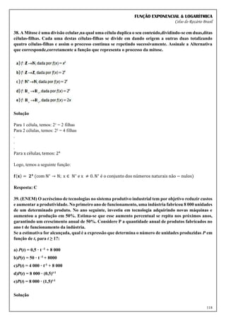 FUNÇÃO EXPONENCIAL & LOGARÍTMICA
Celso do Rozário Brasil
118
38. A Mitose é uma divisão celular,na qual uma célula duplica o seu conteúdo,dividindo-se em duas,ditas
células-filhas. Cada uma destas células-filhas se divide em dando origem a outras duas totalizando
quatro células-filhas e assim o processo continua se repetindo sucessivamente. Assinale a Alternativa
que corresponde,corretamente a função que representa o processo da mitose.
Solução
Para 1 célula, temos: 2¹ = 2 filhas
Para 2 células, temos: 2² = 4 filhas
.
.
.
Para x células, temos: 2x
Logo, temos a seguinte função:
𝐟(𝐱) = 𝟐𝐱
(com ℕ∗
→ ℕ; x ∈ ℕ∗
e x ≠ 0. ℕ∗
é o conjunto dos números naturais não − nulos)
Resposta: C
39. (ENEM) O acréscimo de tecnologias no sistema produtivo industrial tem por objetivo reduzir custos
e aumentar a produtividade. No primeiro ano de funcionamento, uma indústria fabricou 8 000 unidades
de um determinado produto. No ano seguinte, investiu em tecnologia adquirindo novas máquinas e
aumentou a produção em 50%. Estima-se que esse aumento percentual se repita nos próximos anos,
garantindo um crescimento anual de 50%. Considere P a quantidade anual de produtos fabricados no
ano t de funcionamento da indústria.
Se a estimativa for alcançada, qual é a expressão que determina o número de unidades produzidas P em
função de t, para t ≥ 1?:
a) P(t) = 0,5 · t -1 + 8 000
b)P(t) = 50 · t -1 + 8000
c)P(t) = 4 000 · t-1 + 8 000
d)P(t) = 8 000 · (0,5)t-1
e)P(t) = 8 000 · (1,5)t-1
Solução
 