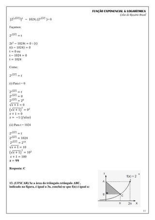 FUNÇÃO EXPONENCIAL & LOGARÍTMICA
Celso do Rozário Brasil
11
[2(√x+1)
]² − 1024, (2√x+1 )= 0
Façamos:
2√x+1 = t
2t2
− 1024t = 0 ∶ (t)
t(t − 1024) = 0
t = 0 ou
t − 1024 = 0
t = 1024
Como:
2√x+1 = 𝑡
(i) Para t = 0
2√x+1 = 𝑡
2√x+1 = 0
2√x+1 = 20
√𝑥 + 1 = 0
(√𝑥 + 1)
2
= 02
𝑥 + 1 = 0
𝑥 = −1 (𝑓𝑎𝑙𝑠𝑜)
(ii) Para t = 1024
2√x+1 = 𝑡
2√x+1 = 1024
2√x+1 = 210
√𝑥 + 1 = 10
(√𝑥 + 1)
2
= 102
𝑥 + 1 = 100
𝒙 = 𝟗𝟗
Resposta: C
13. (UFSCAR) Se a área do triângulo retângulo ABC,
indicado na figura, é igual a 3n, conclui-se que f(n) é igual a:
 