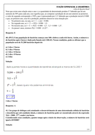 FUNÇÃO EXPONENCIAL & LOGARÍTMICA
Celso do Rozário Brasil
119
Note que existe uma relação entre o ano t e a quantidade de determinado produto P. Sabendo que há um
aumento de 50% para cada ano, isso significa que, ao comparar a produção de um ano anterior ao posterior,
o valor do segundo corresponde a 150%, que é representado por 1,5. Sabendo que a produção inicial é 8 000
e que, no primeiro ano, essa foi a produção, podemos descrever essa situação por:
• No primeiro ano, ou seja, se t= 1 → s(t) = 8 000.
• No segundo ano, se t = 2 → P(2) = 8 000 · 1,5.
• No terceiro ano, se t = 3 → P(3) = 8 000 · 1,5 · 1,5 = 8 000 · 1,5².
• Ao passar t anos, teremos P(t) = 8 000 · (1,5)t-1
.
Resposta: E
40. (PUC) Uma população de bactérias começa com 100 e dobra a cada três horas. Assim, o número n
de bactérias após t horas é dado pela função n(t)=100.2t3. Nessas condições, pode-se afirmar que a
população será de 51.200 bactérias depois de:
a) 1 dia e 3 horas
b) 1 dia e 9 horas
c) 1 dia e 14 horas
d) 1 dia e 19 horas
e) 2 dias
Solução
1 dia e 3 horas
Resposta: A
41. Um grupo de biólogos está estudando o desenvolvimento de uma determinada colônia de bactérias
e descobriu que sob condições ideais, o número de bactérias pode ser encontrado através da expressão
N(t) = 2000 . 20,5t, sendo t em horas.
Considerando essas condições, quanto tempo após o início da observação, o número de bactérias será
igual a 8192000?
Solução
 