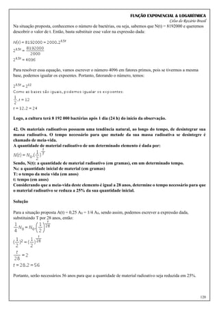 FUNÇÃO EXPONENCIAL & LOGARÍTMICA
Celso do Rozário Brasil
120
Na situação proposta, conhecemos o número de bactérias, ou seja, sabemos que N(t) = 8192000 e queremos
descobrir o valor de t. Então, basta substituir esse valor na expressão dada:
Para resolver essa equação, vamos escrever o número 4096 em fatores primos, pois se tivermos a mesma
base, podemos igualar os expoentes. Portanto, fatorando o número, temos:
Logo, a cultura terá 8 192 000 bactérias após 1 dia (24 h) do início da observação.
42. Os materiais radioativos possuem uma tendência natural, ao longo do tempo, de desintegrar sua
massa radioativa. O tempo necessário para que metade da sua massa radioativa se desintegre é
chamado de meia-vida.
A quantidade de material radioativo de um determinado elemento é dada por:
Sendo, N(t): a quantidade de material radioativo (em gramas), em um determinado tempo.
N0: a quantidade inicial de material (em gramas)
T: o tempo da meia vida (em anos)
t: tempo (em anos)
Considerando que a meia-vida deste elemento é igual a 28 anos, determine o tempo necessário para que
o material radioativo se reduza a 25% da sua quantidade inicial.
Solução
Para a situação proposta A(t) = 0,25 A0 = 1/4 A0, sendo assim, podemos escrever a expressão dada,
substituindo T por 28 anos, então:
Portanto, serão necessários 56 anos para que a quantidade de material radioativo seja reduzida em 25%.
 