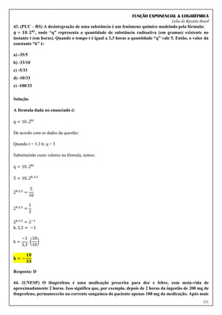 FUNÇÃO EXPONENCIAL & LOGARÍTMICA
Celso do Rozário Brasil
121
43. (PUC – RS) A desintegração de uma substância é um fenômeno químico modelado pela fórmula:
𝒒 = 𝟏𝟎. 𝟐𝒌𝒕
, onde “q” representa a quantidade de substância radioativa (em gramas) existente no
instante t (em horas). Quando o tempo t é igual a 3,3 horas a quantidade “q” vale 5. Então, o valor da
constante “k” é:
a) -35/5
b) -33/10
c) -5/33
d) -10/33
e) -100/33
Solução
A fórmula dada no enunciado é:
q = 10. 2kt
De acordo com os dados da questão:
Quando t = 3,3 h; q = 5
Substituindo esses valores na fórmula, temos:
q = 10. 2kt
5 = 10. 2k.3,3
2k.3,3
=
5
10
2k.3,3
=
1
2
2k.3,3
= 2−1
k. 3,3 = −1
k =
−1
3,3
. (
10
10
)
𝐤 = −
𝟏𝟎
𝟑𝟑
Resposta: D
44. (UNESP) O ibuprofeno é uma medicação prescrita para dor e febre, com meia-vida de
aproximadamente 2 horas. Isso significa que, por exemplo, depois de 2 horas da ingestão de 200 mg de
ibuprofeno, permanecerão na corrente sanguínea do paciente apenas 100 mg da medicação. Após mais
 