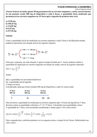 FUNÇÃO EXPONENCIAL & LOGARÍTMICA
Celso do Rozário Brasil
122
2 horas (4 horas no total), apenas 50 mg permanecerão na corrente sanguínea e, assim, sucessivamente.
Se um paciente recebe 800 mg de ibuprofeno a cada 6 horas, a quantidade dessa medicação que
permanecerá na corrente sanguínea na 14ª hora após a ingestão da primeira dose será:
a) 12,50 mg
b) 456,25 mg
c) 114,28 mg
d) 6,25 mg
e) 537,50 mg
Solução
Como a quantidade inicial de medicação na corrente sanguínea a cada 2 horas é dividida pela metade,
podemos representar esta situação através do seguinte esquema:
Note que o expoente, em cada situação, é igual ao tempo dividido por 2. Assim, podemos definir a
quantidade de medicação na corrente sanguínea em função do tempo, através da seguinte expressão:
Sendo:
Q(t): a quantidade em uma determinada hora
Q0: a quantidade inicial ingerida
t: tempo em horas
Considerando ainda que foram tomados 800 mg de ibuprofeno a cada 6 h, temos então:
Para encontrar a quantidade de medicação na corrente sanguínea após 14 horas da ingestão da 1ª dose,
devemos somar as quantidades referentes a 1ª, 2ª e 3ª doses. Calculando essas quantidades, temos:
A quantidade da 1ª dose, será encontrada considerando o tempo igual a 14 h, assim temos:
Para a segunda dose, conforme podemos ver no esquema acima, o tempo foi de 8 horas. Substituindo esse
valor, temos:
 