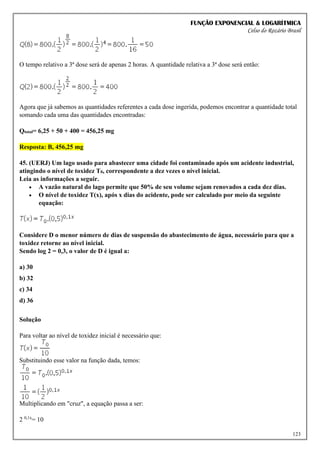 FUNÇÃO EXPONENCIAL & LOGARÍTMICA
Celso do Rozário Brasil
123
O tempo relativo a 3ª dose será de apenas 2 horas. A quantidade relativa a 3ª dose será então:
Agora que já sabemos as quantidades referentes a cada dose ingerida, podemos encontrar a quantidade total
somando cada uma das quantidades encontradas:
Qtotal= 6,25 + 50 + 400 = 456,25 mg
Resposta: B, 456,25 mg
45. (UERJ) Um lago usado para abastecer uma cidade foi contaminado após um acidente industrial,
atingindo o nível de toxidez T0, correspondente a dez vezes o nível inicial.
Leia as informações a seguir.
• A vazão natural do lago permite que 50% de seu volume sejam renovados a cada dez dias.
• O nível de toxidez T(x), após x dias do acidente, pode ser calculado por meio da seguinte
equação:
Considere D o menor número de dias de suspensão do abastecimento de água, necessário para que a
toxidez retorne ao nível inicial.
Sendo log 2 = 0,3, o valor de D é igual a:
a) 30
b) 32
c) 34
d) 36
Solução
Para voltar ao nível de toxidez inicial é necessário que:
Substituindo esse valor na função dada, temos:
Multiplicando em "cruz", a equação passa a ser:
2 0,1x
= 10
 