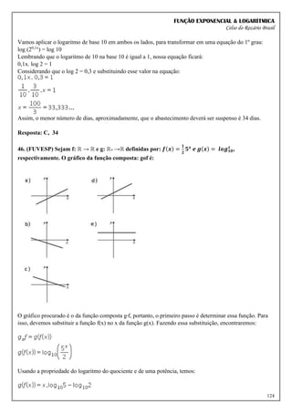 FUNÇÃO EXPONENCIAL & LOGARÍTMICA
Celso do Rozário Brasil
124
Vamos aplicar o logaritmo de base 10 em ambos os lados, para transformar em uma equação do 1º grau:
log (20,1x
) = log 10
Lembrando que o logaritmo de 10 na base 10 é igual a 1, nossa equação ficará:
0,1x. log 2 = 1
Considerando que o log 2 = 0,3 e substituindo esse valor na equação:
Assim, o menor número de dias, aproximadamente, que o abastecimento deverá ser suspenso é 34 dias.
Resposta: C, 34
46. (FUVESP) Sejam f: ℝ → ℝ e g: ℝ+ →ℝ definidas por: 𝒇(𝒙) =
𝟏
𝟐
𝟓𝒙
𝒆 𝒈(𝒙) = 𝒍𝒐𝒈𝟏𝟎
𝒙
,
respectivamente. O gráfico da função composta: gof é:
O gráfico procurado é o da função composta gºf, portanto, o primeiro passo é determinar essa função. Para
isso, devemos substituir a função f(x) no x da função g(x). Fazendo essa substituição, encontraremos:
Usando a propriedade do logaritmo do quociente e de uma potência, temos:
 