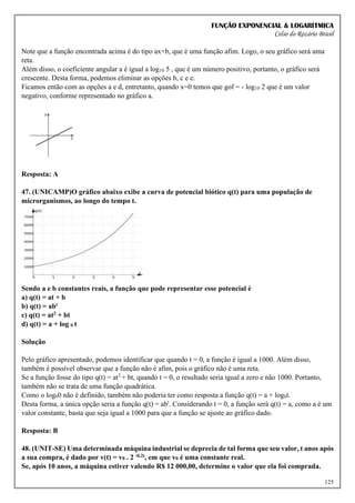FUNÇÃO EXPONENCIAL & LOGARÍTMICA
Celso do Rozário Brasil
125
Note que a função encontrada acima é do tipo ax+b, que é uma função afim. Logo, o seu gráfico será uma
reta.
Além disso, o coeficiente angular a é igual a log10 5 , que é um número positivo, portanto, o gráfico será
crescente. Desta forma, podemos eliminar as opções b, c e e.
Ficamos então com as opções a e d, entretanto, quando x=0 temos que gof = - log10 2 que é um valor
negativo, conforme representado no gráfico a.
Resposta: A
47. (UNICAMP)O gráfico abaixo exibe a curva de potencial biótico q(t) para uma população de
microrganismos, ao longo do tempo t.
Sendo a e b constantes reais, a função que pode representar esse potencial é
a) q(t) = at + b
b) q(t) = abt
c) q(t) = at2 + bt
d) q(t) = a + log b t
Solução
Pelo gráfico apresentado, podemos identificar que quando t = 0, a função é igual a 1000. Além disso,
também é possível observar que a função não é afim, pois o gráfico não é uma reta.
Se a função fosse do tipo q(t) = at2
+ bt, quando t = 0, o resultado seria igual a zero e não 1000. Portanto,
também não se trata de uma função quadrática.
Como o logb0 não é definido, também não poderia ter como resposta a função q(t) = a + logbt.
Desta forma, a única opção seria a função q(t) = abt
. Considerando t = 0, a função será q(t) = a, como a é um
valor constante, basta que seja igual a 1000 para que a função se ajuste ao gráfico dado.
Resposta: B
48. (UNIT-SE) Uma determinada máquina industrial se deprecia de tal forma que seu valor, t anos após
a sua compra, é dado por v(t) = v0 . 2 -0,2t, em que v0 é uma constante real.
Se, após 10 anos, a máquina estiver valendo R$ 12 000,00, determine o valor que ela foi comprada.
 