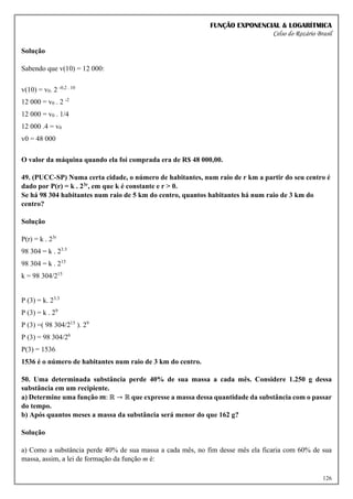 FUNÇÃO EXPONENCIAL & LOGARÍTMICA
Celso do Rozário Brasil
126
Solução
Sabendo que v(10) = 12 000:
v(10) = v0. 2 -0,2 . 10
12 000 = v0 . 2 -2
12 000 = v0 . 1/4
12 000 .4 = v0
v0 = 48 000
O valor da máquina quando ela foi comprada era de R$ 48 000,00.
49. (PUCC-SP) Numa certa cidade, o número de habitantes, num raio de r km a partir do seu centro é
dado por P(r) = k . 23r, em que k é constante e r > 0.
Se há 98 304 habitantes num raio de 5 km do centro, quantos habitantes há num raio de 3 km do
centro?
Solução
P(r) = k . 23r
98 304 = k . 23.5
98 304 = k . 215
k = 98 304/215
P (3) = k. 23.3
P (3) = k . 29
P (3) =( 98 304/215
). 29
P (3) = 98 304/26
P(3) = 1536
1536 é o número de habitantes num raio de 3 km do centro.
50. Uma determinada substância perde 40% de sua massa a cada mês. Considere 1.250 g dessa
substância em um recipiente.
a) Determine uma função 𝒎: ℝ → ℝ que expresse a massa dessa quantidade da substância com o passar
do tempo.
b) Após quantos meses a massa da substância será menor do que 162 g?
Solução
a) Como a substância perde 40% de sua massa a cada mês, no fim desse mês ela ficaria com 60% de sua
massa, assim, a lei de formação da função m é:
 