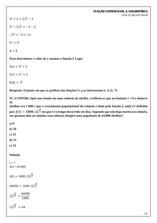 FUNÇÃO EXPONENCIAL & LOGARÍTMICA
Celso do Rozário Brasil
128
5x
+ 2 = 2.5x
− 3
5x
− 2.5x
= −3 − 2
−5x
= −5 (−1)
5x
= 51
𝐱 = 𝟏
Para determinar o valor de y usamos a função f. Logo:
f(x) = 5x
+ 2
f(1) = 51
+ 2
𝐟(𝟏) = 𝟕
Resposta: O ponto em que os gráficos das funções f e g se intersectam é: A (1, 7).
52. (UNIFOR) Após um estudo em uma colmeia de abelha, verificou-se que no instante t = 0 o número
de
abelhas era 1 000 e que o crescimento populacional da colmeia é dada pela função f, onde f é definida
por: 𝒇(𝒕) = 𝟏𝟎𝟎𝟎. (𝟐)
𝟐𝒕
𝟑 em que t é o tempo decorrido em dias. Supondo que não haja mortes na colmeia,
em quantos dias no mínimo essa colmeia atingirá uma população de 64.000 abelhas?
a) 9
b) 10
c) 12
d) 13
e) 14
Solução
t = ?
f(t) = 64.000
f(t) = 1000. (2)
2t
3
64000 = 1000. (2)
2t
3
(2)
2t
3 =
64000
1000
(2)
2t
3 = 64
 