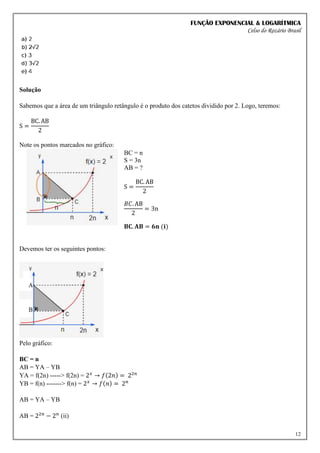 FUNÇÃO EXPONENCIAL & LOGARÍTMICA
Celso do Rozário Brasil
12
Solução
Sabemos que a área de um triângulo retângulo é o produto dos catetos dividido por 2. Logo, teremos:
S =
BC. AB
2
Note os pontos marcados no gráfico:
BC = n
S = 3n
AB = ?
S =
BC. AB
2
𝐵𝐶. AB
2
= 3n
𝐁𝐂. 𝐀𝐁 = 𝟔𝐧 (𝐢)
Devemos ter os seguintes pontos:
Pelo gráfico:
BC = n
AB = YA – YB
YA = f(2n) -----> f(2n) = 2𝑥
→ 𝑓(2𝑛) = 22𝑛
YB = f(n) -------> f(n) = 2𝑥
→ 𝑓(𝑛) = 2𝑛
AB = YA – YB
AB = 22𝑛
− 2𝑛
(ii)
 