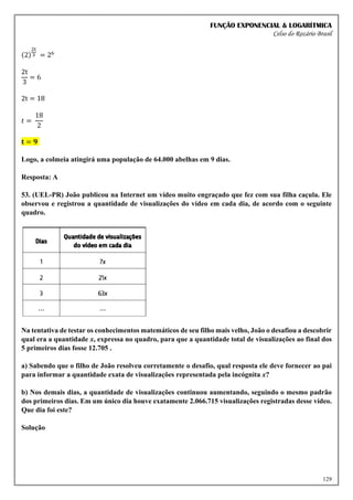 FUNÇÃO EXPONENCIAL & LOGARÍTMICA
Celso do Rozário Brasil
129
(2)
2t
3 = 26
2t
3
= 6
2t = 18
𝑡 =
18
2
𝐭 = 𝟗
Logo, a colmeia atingirá uma população de 64.000 abelhas em 9 dias.
Resposta: A
53. (UEL-PR) João publicou na Internet um vídeo muito engraçado que fez com sua filha caçula. Ele
observou e registrou a quantidade de visualizações do vídeo em cada dia, de acordo com o seguinte
quadro.
Na tentativa de testar os conhecimentos matemáticos de seu filho mais velho, João o desafiou a descobrir
qual era a quantidade x, expressa no quadro, para que a quantidade total de visualizações ao final dos
5 primeiros dias fosse 12.705 .
a) Sabendo que o filho de João resolveu corretamente o desafio, qual resposta ele deve fornecer ao pai
para informar a quantidade exata de visualizações representada pela incógnita x?
b) Nos demais dias, a quantidade de visualizações continuou aumentando, seguindo o mesmo padrão
dos primeiros dias. Em um único dia houve exatamente 2.066.715 visualizações registradas desse vídeo.
Que dia foi este?
Solução
 