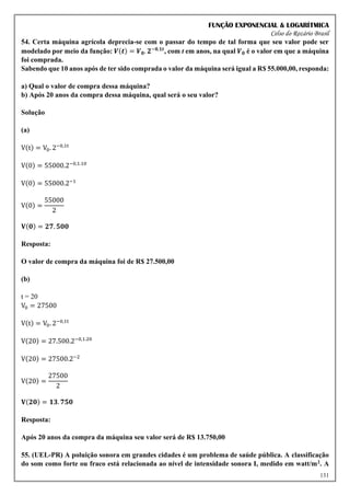 FUNÇÃO EXPONENCIAL & LOGARÍTMICA
Celso do Rozário Brasil
131
54. Certa máquina agrícola deprecia-se com o passar do tempo de tal forma que seu valor pode ser
modelado por meio da função: 𝑽(𝒕) = 𝑽𝟎. 𝟐−𝟎,𝟏𝒕
, com t em anos, na qual 𝑽𝟎 é o valor em que a máquina
foi comprada.
Sabendo que 10 anos após de ter sido comprada o valor da máquina será igual a R$ 55.000,00, responda:
a) Qual o valor de compra dessa máquina?
b) Após 20 anos da compra dessa máquina, qual será o seu valor?
Solução
(a)
V(t) = V0. 2−0,1t
V(0) = 55000.2−0,1.10
V(0) = 55000.2−1
V(0) =
55000
2
𝐕(𝟎) = 𝟐𝟕. 𝟓𝟎𝟎
Resposta:
O valor de compra da máquina foi de R$ 27.500,00
(b)
t = 20
V0 = 27500
V(t) = V0. 2−0,1t
V(20) = 27.500.2−0,1.20
V(20) = 27500.2−2
V(20) =
27500
2
𝐕(𝟐𝟎) = 𝟏𝟑. 𝟕𝟓𝟎
Resposta:
Após 20 anos da compra da máquina seu valor será de R$ 13.750,00
55. (UEL-PR) A poluição sonora em grandes cidades é um problema de saúde pública. A classificação
do som como forte ou fraco está relacionada ao nível de intensidade sonora I, medido em watt/m2. A
 