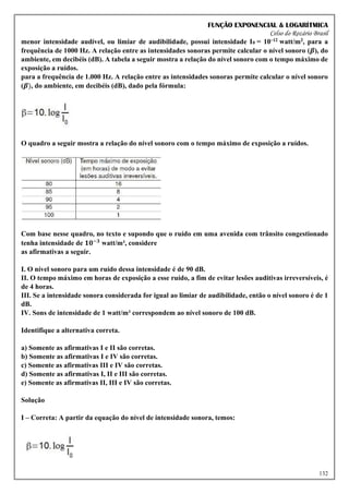 FUNÇÃO EXPONENCIAL & LOGARÍTMICA
Celso do Rozário Brasil
132
menor intensidade audível, ou limiar de audibilidade, possui intensidade I0 = 10–12 watt/m2, para a
frequência de 1000 Hz. A relação entre as intensidades sonoras permite calcular o nível sonoro (𝜷), do
ambiente, em decibéis (dB). A tabela a seguir mostra a relação do nível sonoro com o tempo máximo de
exposição a ruídos.
para a frequência de 1.000 Hz. A relação entre as intensidades sonoras permite calcular o nível sonoro
(𝜷), do ambiente, em decibéis (dB), dado pela fórmula:
O quadro a seguir mostra a relação do nível sonoro com o tempo máximo de exposição a ruídos.
Com base nesse quadro, no texto e supondo que o ruído em uma avenida com trânsito congestionado
tenha intensidade de 𝟏𝟎−𝟑
watt/m², considere
as afirmativas a seguir.
I. O nível sonoro para um ruído dessa intensidade é de 90 dB.
II. O tempo máximo em horas de exposição a esse ruído, a fim de evitar lesões auditivas irreversíveis, é
de 4 horas.
III. Se a intensidade sonora considerada for igual ao limiar de audibilidade, então o nível sonoro é de 1
dB.
IV. Sons de intensidade de 1 watt/m² correspondem ao nível sonoro de 100 dB.
Identifique a alternativa correta.
a) Somente as afirmativas I e II são corretas.
b) Somente as afirmativas I e IV são corretas.
c) Somente as afirmativas III e IV são corretas.
d) Somente as afirmativas I, II e III são corretas.
e) Somente as afirmativas II, III e IV são corretas.
Solução
I – Correta: A partir da equação do nível de intensidade sonora, temos:
 