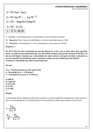 FUNÇÃO EXPONENCIAL & LOGARÍTMICA
Celso do Rozário Brasil
133
II – Correta: A informação pode ser confirmada por meio da análise da tabela.
III – Incorreta: Para o limiar de audibilidade, o nível de intensidade sonora é 0 dB.
IV – Incorreta: A intensidade de 1 w/m2
corresponde ao nível sonoro de 120 dB.
Resposta: A
56. (UFT-TO) Um som é produzido por um alto-falante ao ar livre, que se situa sobre uma superfície
plana. As ondas sonoras produzidas por esse alto-falante atingem uma pressão máxima de 84 [Pa] a 10
[m] do alto-falante. Supondo que a intensidade das ondas sonoras seja igual em todas as direções na
área de superfície do hemisfério, qual é a potência acústica do som emitido pelo alto-falante?
Considere a intensidade das ondas sonoras dada por:
Em que:
PMAX= Pressão máxima da onda sonora [Pa]
ρ = Densidade do ar = 1,20 [kg/m3]
v = Velocidade do som no ar ≅ 350 [m/s]
a) 1000 W
b) 1,68π kW
c) 4,12π kW
d) 13 kW
e) 13 MW
Solução
A intensidade sonora é dada pela razão entre a potência e a área da superfície atingida pelas ondas sonoras. A
área a ser considerada deve ser metade da área da circunferência, sendo assim, podemos escrever que:
 
