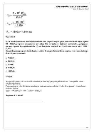 FUNÇÃO EXPONENCIAL & LOGARÍTMICA
Celso do Rozário Brasil
134
Resposta: B
57. (ENEM) O sindicato de trabalhadores de uma empresa sugere que o piso salarial da classe seja de
R$ 1 800,00, propondo um aumento percentual fixo por cada ano dedicado ao trabalho. A expressão
que corresponde à proposta salarial (s), em função do tempo de serviço (t), em anos, é s(t) = 1 800 .
(1,03)t .
De acordo com a proposta do sindicato, o salário de um profissional dessa empresa com 2 anos de tempo
de serviço será, em reais:
a) 7 416,00
b) 3 819,24
c) 3 709,62
d) 3 708,00
e) 1 909,62.
Solução
A expressão para o cálculo do salário em função do tempo proposta pelo sindicato, corresponde a uma
função exponencial.
Para encontrar o valor do salário na situação indicada, vamos calcular o valor de s, quando t=2, conforme
indicado abaixo:
s(2) = 1800. (1,03)2
= 1800 . 1,0609 = 1 909,62
Resposta: E, 1 909,62
_______________________________________
 