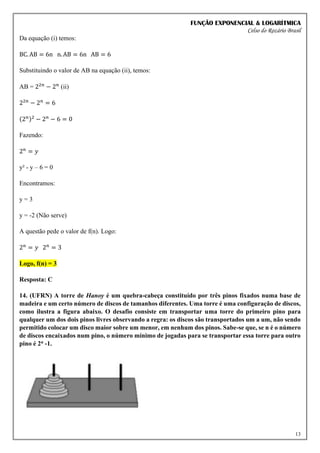 FUNÇÃO EXPONENCIAL & LOGARÍTMICA
Celso do Rozário Brasil
13
Da equação (i) temos:
BC. AB = 6n n. AB = 6n AB = 6
Substituindo o valor de AB na equação (ii), temos:
AB = 22𝑛
− 2𝑛
(ii)
22𝑛
− 2𝑛
= 6
(2𝑛)2
− 2𝑛
− 6 = 0
Fazendo:
2𝑛
= 𝑦
y² - y – 6 = 0
Encontramos:
y = 3
y = -2 (Não serve)
A questão pede o valor de f(n). Logo:
2𝑛
= 𝑦 2𝑛
= 3
Logo, f(n) = 3
Resposta: C
14. (UFRN) A torre de Hanoy é um quebra-cabeça constituído por três pinos fixados numa base de
madeira e um certo número de discos de tamanhos diferentes. Uma torre é uma configuração de discos,
como ilustra a figura abaixo. O desafio consiste em transportar uma torre do primeiro pino para
qualquer um dos dois pinos livres observando a regra: os discos são transportados um a um, não sendo
permitido colocar um disco maior sobre um menor, em nenhum dos pinos. Sabe-se que, se n é o número
de discos encaixados num pino, o número mínimo de jogadas para se transportar essa torre para outro
pino é 2n -1.
 