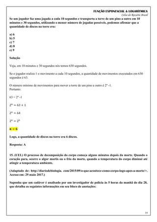 FUNÇÃO EXPONENCIAL & LOGARÍTMICA
Celso do Rozário Brasil
14
Se um jogador faz uma jogada a cada 10 segundos e transporta a torre de um pino a outro em 10
minutos e 30 segundos, utilizando o menor número de jogadas possíveis, podemos afirmar que a
quantidade de discos na torre era:
a) 6
b) 5
c) 7
d) 8
e) 9
Solução
Veja, em 10 minutos e 30 segundos nós temos 630 segundos.
Se o jogador realiza 1 o movimento a cada 10 segundos, a quantidade de movimentos executados em 630
segundos é 63.
O número mínimo de movimentos para mover a torre de um pino a outro é 2n
-1.
Portanto:
63 = 2n
-1
2n
= 63 + 1
2n
= 64
2n
= 26
𝐧 = 𝟔
Logo, a quantidade de discos na torre era 6 discos.
Resposta: A
15. (UEL) O processo de decomposição do corpo começa alguns minutos depois da morte. Quando o
coração para, ocorre o algor mortis ou o frio da morte, quando a temperatura do corpo diminui até
atingir a temperatura ambiente.
(Adaptado de: http://diariodebiologia. com/2015/09/o-que-acontece-como-corpo-logo-apos-a-morte/>.
Acesso em: 29 maio 2017.)
Suponha que um cadáver é analisado por um investigador de polícia às 5 horas da manhã do dia 28,
que detalha as seguintes informações em seu bloco de anotações:
 