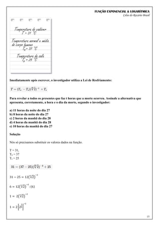 FUNÇÃO EXPONENCIAL & LOGARÍTMICA
Celso do Rozário Brasil
15
Imediatamente após escrever, o investigador utiliza a Lei de Resfriamento:
Para revelar a todos os presentes que faz t horas que a morte ocorreu. Assinale a alternativa que
apresenta, corretamente, a hora e o dia da morte, segundo o investigador:
a) 11 horas da noite do dia 27
b) 8 horas da noite do dia 27
c) 2 horas da manhã do dia 28
d) 4 horas da manhã do dia 28
e) 10 horas da manhã do dia 27
Solução
Nós só precisamos substituir os valores dados na função.
T = 31,
Tn = 37
Ts = 25
31 − 25 = 12(√2
6
)
−𝑡
6 = 12(√2
6
)
−𝑡
: (6)
1 = 2(√2
6
)
−𝑡
1 = 2 [2
1
6]
−𝑡
 