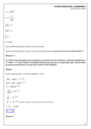 FUNÇÃO EXPONENCIAL & LOGARÍTMICA
Celso do Rozário Brasil
16
1 = 2[2]
−𝑡
6
1 = 2
1
[2]
𝑡
6
[2]
𝑡
6 = 2
[2]
𝑡
6 = 2
𝑡
6
= 1
𝒕 = 𝟔 𝒉
Este resultado indica que a pessoa morreu há 6 horas.
Assim, se faz 6 horas que a morte ocorreu, isso significa que esta ocorreu às 11 horas da noite do dia 27.
Resposta: A
16. (UECE) Um empregado está executando a sua tarefa com mais eficiência, a cada dia. Suponha que:
N = 640(1 –2–0,5t) seja o número de unidades fabricadas por dia por esse empregado, após t dias do início
do processo de fabricação. Em que dia ele fabricou 635 unidades?
Solução
O que a questão quer é o valor de t quando N = 635:
Resposta: C
 