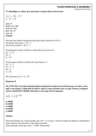 FUNÇÃO EXPONENCIAL & LOGARÍTMICA
Celso do Rozário Brasil
17
17. Identifique os valores de k que fazem a função abaixo decrescente:
a) k > 1
b) 1/5 < k < 2/5
c) 0 < k < 1/5
d) 1 < k < 5
e) k = 0
Solução
Para que uma função exponencial seja decrescente, devemos ter 0<a<1.
Na questão temos que a = 5k – 1.
Devemos ter então 0 < 5k-1 < 1
Primeiramente vamos verificar os valores de k que fazem a>0.
5k – 1 > 0
5k > 1
k > 1/5
Vamos agora verificar os valores de k que fazem a<1.
5k – 1 < 1
5k < 1 + 1
5k < 2
k < 2/5
Daí, devemos ter 1/5 < k < 2/5
Resposta: B
18. (UNIT-SE). Uma determinada máquina industrial se deprecia de tal forma que seu valor, t anos
após a sua compra, é dado pela lei abaixo, onde k é uma constante real. Se, após 10 anos, a máquina
estiver valendo R$ 12 000,00, determine o valor que ela foi comprada.
a) 48000
b) 48500
c) 64000
d) 45900
e) 84000
Solução
Pela lei da função v(t), é fácil perceber que v(0) = k, ou seja, o valor de compra da máquina é justamente k.
Nosso objetivo será descobrir o valor dessa constante.
Pelo enunciado, temos que v(10) = 12 000. Temos então:
 