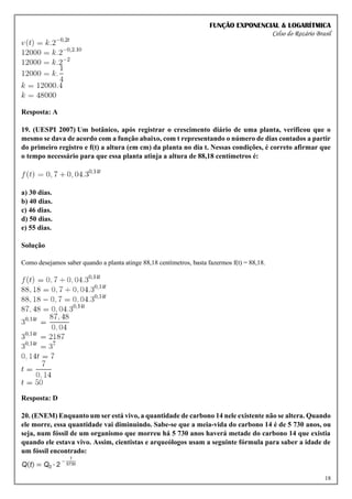 FUNÇÃO EXPONENCIAL & LOGARÍTMICA
Celso do Rozário Brasil
18
Resposta: A
19. (UESPI 2007) Um botânico, após registrar o crescimento diário de uma planta, verificou que o
mesmo se dava de acordo com a função abaixo, com t representando o número de dias contados a partir
do primeiro registro e f(t) a altura (em cm) da planta no dia t. Nessas condições, é correto afirmar que
o tempo necessário para que essa planta atinja a altura de 88,18 centímetros é:
a) 30 dias.
b) 40 dias.
c) 46 dias.
d) 50 dias.
e) 55 dias.
Solução
Como desejamos saber quando a planta atinge 88,18 centímetros, basta fazermos f(t) = 88,18.
Resposta: D
20. (ENEM) Enquanto um ser está vivo, a quantidade de carbono 14 nele existente não se altera. Quando
ele morre, essa quantidade vai diminuindo. Sabe-se que a meia-vida do carbono 14 é de 5 730 anos, ou
seja, num fóssil de um organismo que morreu há 5 730 anos haverá metade do carbono 14 que existia
quando ele estava vivo. Assim, cientistas e arqueólogos usam a seguinte fórmula para saber a idade de
um fóssil encontrado:
 