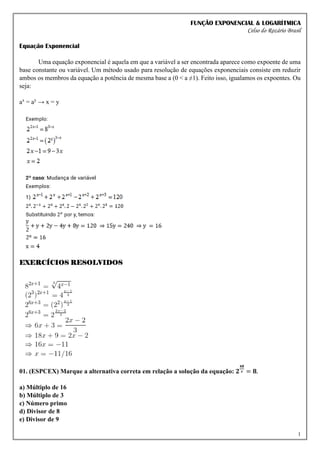 FUNÇÃO EXPONENCIAL & LOGARÍTMICA
Celso do Rozário Brasil
1
Equação Exponencial
Uma equação exponencial é aquela em que a variável a ser encontrada aparece como expoente de uma
base constante ou variável. Um método usado para resolução de equações exponenciais consiste em reduzir
ambos os membros da equação a potência de mesma base a (0 < a ≠1). Feito isso, igualamos os expoentes. Ou
seja:
ax
= ay
→ x = y
EXERCÍCIOS RESOLVIDOS
01. (ESPCEX) Marque a alternativa correta em relação a solução da equação: 𝟐
𝟒𝟖
𝒙 = 𝟖.
a) Múltiplo de 16
b) Múltiplo de 3
c) Número primo
d) Divisor de 8
e) Divisor de 9
 