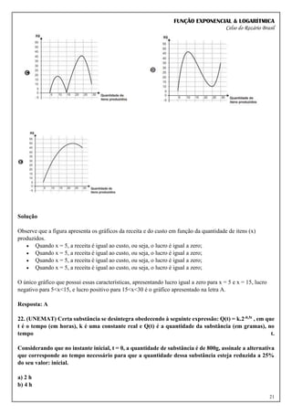 FUNÇÃO EXPONENCIAL & LOGARÍTMICA
Celso do Rozário Brasil
21
Solução
Observe que a figura apresenta os gráficos da receita e do custo em função da quantidade de itens (x)
produzidos.
• Quando x = 5, a receita é igual ao custo, ou seja, o lucro é igual a zero;
• Quando x = 5, a receita é igual ao custo, ou seja, o lucro é igual a zero;
• Quando x = 5, a receita é igual ao custo, ou seja, o lucro é igual a zero;
• Quando x = 5, a receita é igual ao custo, ou seja, o lucro é igual a zero;
O único gráfico que possui essas características, apresentando lucro igual a zero para x = 5 e x = 15, lucro
negativo para 5<x<15, e lucro positivo para 15<x<30 é o gráfico apresentado na letra A.
Resposta: A
22. (UNEMAT) Certa substância se desintegra obedecendo à seguinte expressão: Q(t) = k.2-0,5t , em que
t é o tempo (em horas), k é uma constante real e Q(t) é a quantidade da substância (em gramas), no
tempo t.
Considerando que no instante inicial, t = 0, a quantidade de substância é de 800g, assinale a alternativa
que corresponde ao tempo necessário para que a quantidade dessa substância esteja reduzida a 25%
do seu valor: inicial.
a) 2 h
b) 4 h
 