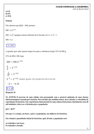 FUNÇÃO EXPONENCIAL & LOGARÍTMICA
Celso do Rozário Brasil
22
c) 6 h
d) 8 h
e) 10 h
Solução
Nós sabemos que Q(0) = 800, portanto
800 = k.2-0,5.0
800 = k.20
, qualquer número diferente de 0 elevado a 0 é 1 ⇨ a0
= 1
800 = k.1
A questão quer saber quanto tempo leva para a substância atingir 25% de 800 g.
25% de 800 é 200, logo:
Resposta: B
23. (ENEM) O governo de uma cidade está preocupado com a possível epidemia de uma doença
infectocontagiosa causada por bactéria. Para decidir que medidas tomar, deve calcular a velocidade de
reprodução da bactéria. Em experiências laboratoriais de uma cultura bacteriana, inicialmente com 40
mil unidades, obteve-se a fórmula para a população:
p(t) = 40.23t
Em que t é o tempo, em hora, e p(t) é a população, em milhares de bactérias.
Em relação à quantidade inicial de bactérias, após 20 min, a população será
a) reduzida a um terço.
b) reduzida à metade.
 