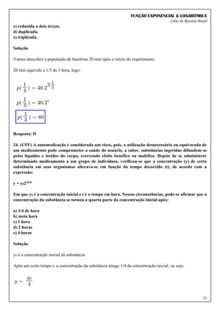FUNÇÃO EXPONENCIAL & LOGARÍTMICA
Celso do Rozário Brasil
23
c) reduzida a dois terços.
d) duplicada.
e) triplicada.
Solução
Vamos descobrir a população de bactérias 20 min após o início do experimento.
20 min equivale a 1/3 de 1 hora, logo:
Resposta: D
24. (UFF) A automedicação é considerada um risco, pois, a utilização desnecessária ou equivocada de
um medicamento pode comprometer a saúde do usuário, a saber, substâncias ingeridas difundem-se
pelos líquidos e tecidos do corpo, exercendo efeito benéfico ou maléfico. Depois de se administrar
determinado medicamento a um grupo de indivíduos, verificou-se que a concentração (y) de certa
substância em seus organismos alterava-se em função do tempo decorrido (t), de acordo com a
expressão:
y = y02-0,5t
Em que y0 é a concentração inicial e t é o tempo em hora. Nessas circunstâncias, pode-se afirmar que a
concentração da substância se tornou a quarta parte da concentração inicial após:
a) 1/4 de hora
b) meia hora
c) 1 hora
d) 2 horas
e) 4 horas
Solução
y0 é a concentração inicial da substância.
Após um certo tempo t, a concentração da substância atinge 1/4 da concentração inicial, ou seja:
 
