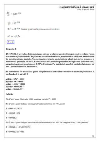 FUNÇÃO EXPONENCIAL & LOGARÍTMICA
Celso do Rozário Brasil
24
Resposta: E
25. (ENEM) O acréscimo de tecnologias no sistema produtivo industrial tem por objetivo reduzir custos
e aumentar a produtividade. No primeiro ano de funcionamento, uma indústria fabricou 8.000 unidades
de um determinado produto. No ano seguinte, investiu em tecnologia adquirindo novas máquinas e
aumentou a produção em 50%. Estima-se que esse aumento percentual se repita nos próximos anos,
garantindo um crescimento anual de 50%. Considere P a quantidade anual de produtos fabricados no
ano t de funcionamento da indústria.
Se a estimativa for alcançada, qual é a expressão que determina o número de unidades produzidas P
em função de t, para t ≥ 1
a) P(t) = 0,5t-1 +8000
b) P(t) = 50t-1 +8000
c) P(t) = 4000t-1 +8000
d) P(t) = 8000(0,5)t -1
e) P(t) = 8000(1,5)t -1
Solução
No 1º ano foram fabricadas 8.000 unidades, ou seja, P = 8000
No 2º ano a quantidade de unidades fabricadas aumentou em 50%, assim
P = 8000 +0,5.8000
P = 8000(1 +0,5)
P = 8000(1,5)
No 3º ano a quantidade de unidades fabricadas aumentou em 50% em comparação ao 2º ano, portanto
P = 8000(1,5) +0,5(8000(1,5) )
P = 8000(1,5)(1 +0,5)
 