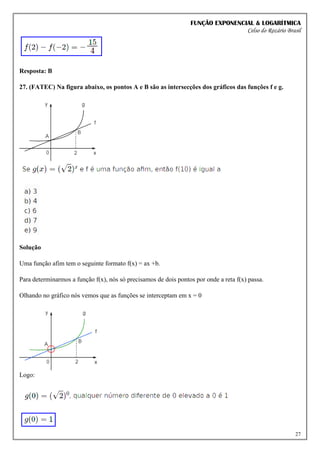 FUNÇÃO EXPONENCIAL & LOGARÍTMICA
Celso do Rozário Brasil
27
Resposta: B
27. (FATEC) Na figura abaixo, os pontos A e B são as intersecções dos gráficos das funções f e g.
Solução
Uma função afim tem o seguinte formato f(x) = ax +b.
Para determinarmos a função f(x), nós só precisamos de dois pontos por onde a reta f(x) passa.
Olhando no gráfico nós vemos que as funções se interceptam em x = 0
Logo:
 