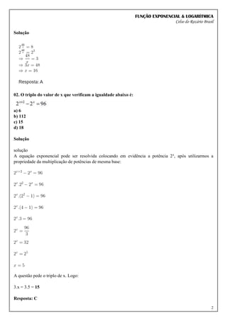 FUNÇÃO EXPONENCIAL & LOGARÍTMICA
Celso do Rozário Brasil
2
Solução
02. O triplo do valor de x que verificam a igualdade abaixo é:
a) 6
b) 112
c) 15
d) 18
Solução
solução
A equação exponencial pode ser resolvida colocando em evidência a potência 2x
, após utilizarmos a
propriedade da multiplicação de potências de mesma base:
A questão pede o triplo de x. Logo:
3.x = 3.5 = 15
Resposta: C
 
