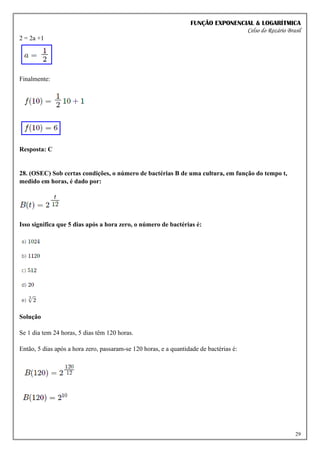 FUNÇÃO EXPONENCIAL & LOGARÍTMICA
Celso do Rozário Brasil
29
2 = 2a +1
Finalmente:
Resposta: C
28. (OSEC) Sob certas condições, o número de bactérias B de uma cultura, em função do tempo t,
medido em horas, é dado por:
Isso significa que 5 dias após a hora zero, o número de bactérias é:
Solução
Se 1 dia tem 24 horas, 5 dias têm 120 horas.
Então, 5 dias após a hora zero, passaram-se 120 horas, e a quantidade de bactérias é:
 