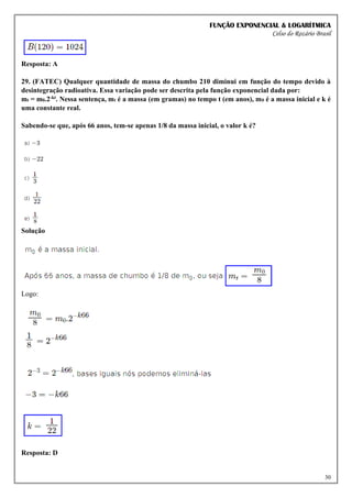 FUNÇÃO EXPONENCIAL & LOGARÍTMICA
Celso do Rozário Brasil
30
Resposta: A
29. (FATEC) Qualquer quantidade de massa do chumbo 210 diminui em função do tempo devido à
desintegração radioativa. Essa variação pode ser descrita pela função exponencial dada por:
mt = m0.2-kt. Nessa sentença, mt é a massa (em gramas) no tempo t (em anos), m0 é a massa inicial e k é
uma constante real.
Sabendo-se que, após 66 anos, tem-se apenas 1/8 da massa inicial, o valor k é?
Solução
Logo:
Resposta: D
 