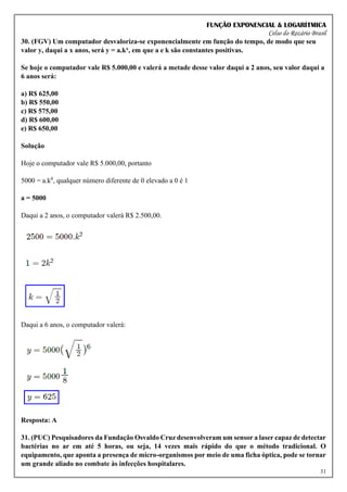 FUNÇÃO EXPONENCIAL & LOGARÍTMICA
Celso do Rozário Brasil
31
30. (FGV) Um computador desvaloriza-se exponencialmente em função do tempo, de modo que seu
valor y, daqui a x anos, será y = a.kx, em que a e k são constantes positivas.
Se hoje o computador vale R$ 5.000,00 e valerá a metade desse valor daqui a 2 anos, seu valor daqui a
6 anos será:
a) R$ 625,00
b) R$ 550,00
c) R$ 575,00
d) R$ 600,00
e) R$ 650,00
Solução
Hoje o computador vale R$ 5.000,00, portanto
5000 = a.k0
, qualquer número diferente de 0 elevado a 0 é 1
a = 5000
Daqui a 2 anos, o computador valerá R$ 2.500,00.
Daqui a 6 anos, o computador valerá:
Resposta: A
31. (PUC) Pesquisadores da Fundação Osvaldo Cruz desenvolveram um sensor a laser capaz de detectar
bactérias no ar em até 5 horas, ou seja, 14 vezes mais rápido do que o método tradicional. O
equipamento, que aponta a presença de micro-organismos por meio de uma ficha óptica, pode se tornar
um grande aliado no combate às infecções hospitalares.
 